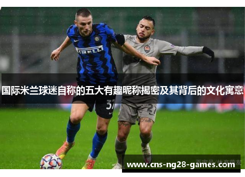 国际米兰球迷自称的五大有趣昵称揭密及其背后的文化寓意