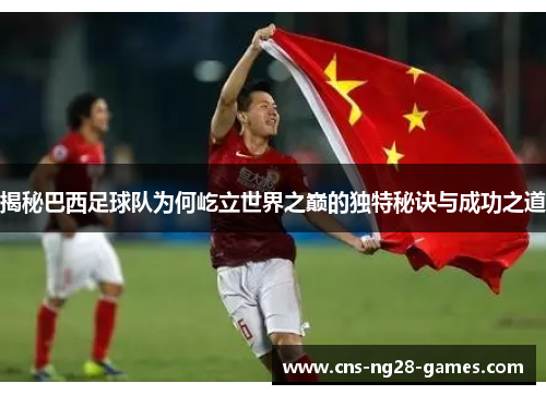 揭秘巴西足球队为何屹立世界之巅的独特秘诀与成功之道 揭秘巴西足球队为何屹立世界之巅的独特秘诀与成功之道