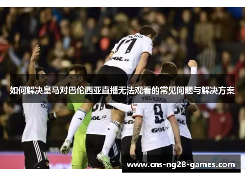 如何解决皇马对巴伦西亚直播无法观看的常见问题与解决方案