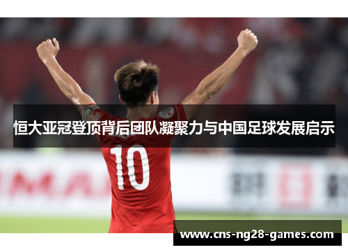 恒大亚冠登顶背后团队凝聚力与中国足球发展启示 恒大亚冠登顶背后团队凝聚力与中国足球发展启示