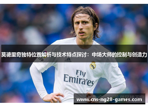 莫德里奇独特位置解析与技术特点探讨：中场大师的控制与创造力