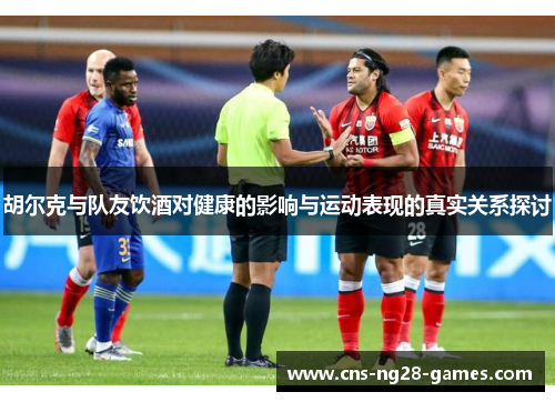 胡尔克与队友饮酒对健康的影响与运动表现的真实关系探讨 胡尔克与队友饮酒对健康的影响与运动表现的真实关系探讨