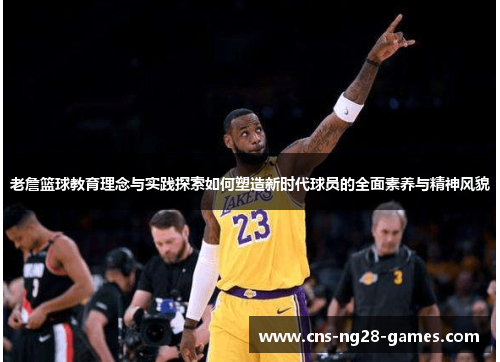 老詹篮球教育理念与实践探索如何塑造新时代球员的全面素养与精神风貌