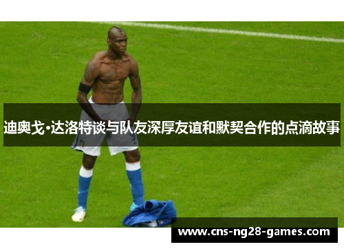 迪奥戈·达洛特谈与队友深厚友谊和默契合作的点滴故事 迪奥戈·达洛特谈与队友深厚友谊和默契合作的点滴故事
