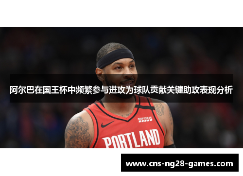 阿尔巴在国王杯中频繁参与进攻为球队贡献关键助攻表现分析
