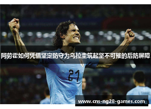 阿劳霍如何凭借坚定防守为乌拉圭筑起坚不可摧的后防屏障 阿劳霍如何凭借坚定防守为乌拉圭筑起坚不可摧的后防屏障
