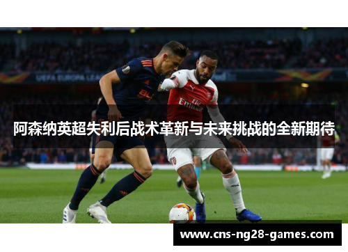 阿森纳英超失利后战术革新与未来挑战的全新期待