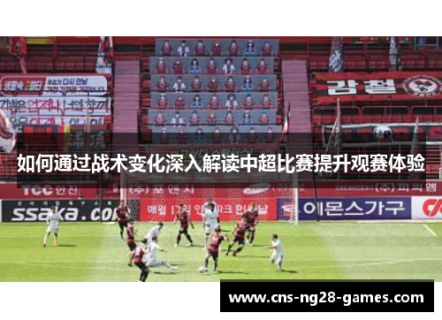 如何通过战术变化深入解读中超比赛提升观赛体验 如何通过战术变化深入解读中超比赛提升观赛体验