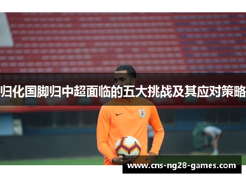 归化国脚归中超面临的五大挑战及其应对策略 归化国脚归中超面临的五大挑战及其应对策略