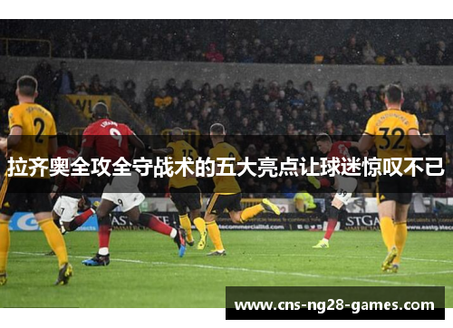 拉齐奥全攻全守战术的五大亮点让球迷惊叹不已 拉齐奥全攻全守战术的五大亮点让球迷惊叹不已